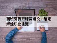 FB体育娱乐-西班牙传奇球员退役，结束辉煌职业生涯的简单介绍